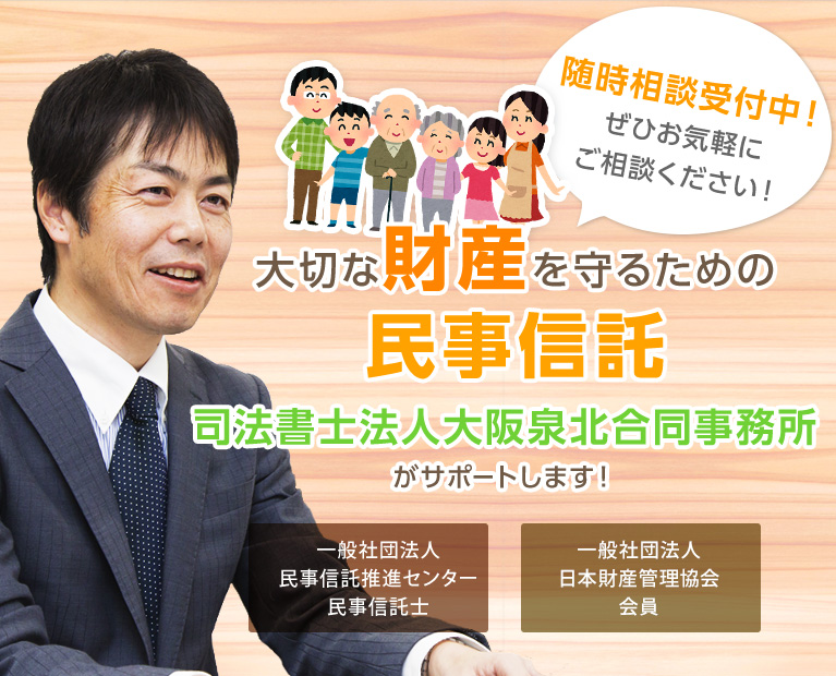 大切な財産を守るための民事信託 司法書士法人大阪泉北合同事務所がサポートします！ 公益社団法人成年後見センターリーガルサポート社員  一般社団法人日本財産管理協会認定会員 随時相談受付中！