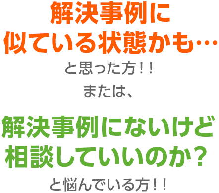 解決事例に似ている状態かも…と思った方！！または、解決事例にないけど相談していいのか？と悩んでいる方！！