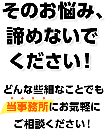 そのお悩み、諦めないでください！どんな些細なことでも当事務所にお気軽にご相談ください！