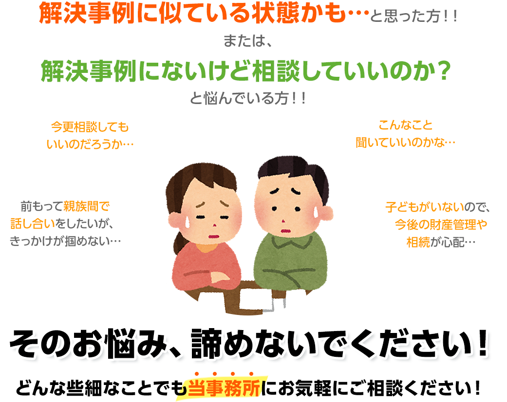 解決事例に似ている状態かも…と思った方！！または、解決事例にないけど相談していいのか？と悩んでいる方！！そのお悩み、諦めないでください！どんな些細なことでも当事務所にお気軽にご相談ください！